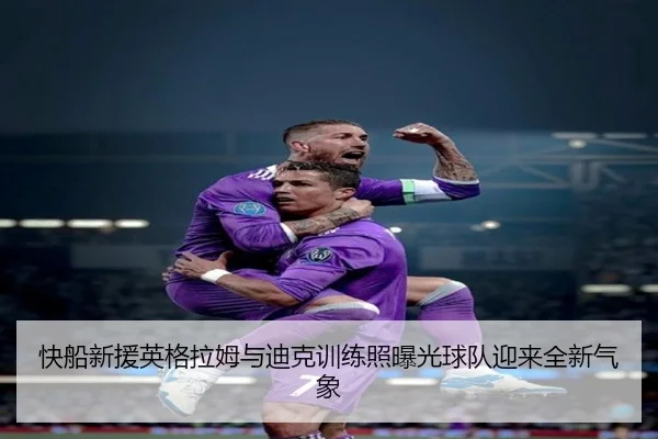 快船新援英格拉姆与迪克训练照曝光球队迎来全新气象